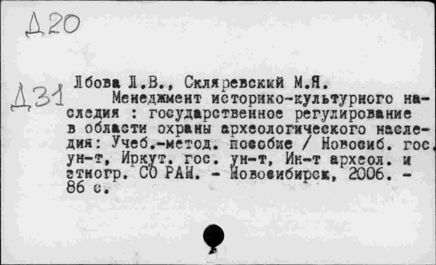 ﻿ЛбоваЛ.В.» Скляревский М.Я.
Менеджмент историко-культурного наследия : государственное регулирование в области охраны археологического наследия: Учеб.-метод, повобие / Новоеиб. гос ун-т, Иркут, гос. ун-т, Ин-т археол. и гтногр. СО РАН. - Новосибирск, 2006. -86 с •